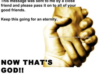 This message was sent to me by a close friend and please pass it on to all of your good friends.    Keep this going for an eternity.  NOW THAT'S GOD!!   