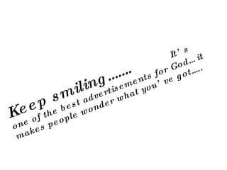 Keep smiling…….  It’s one of the best advertisements for God… it makes people wonder what you’ve got….. 