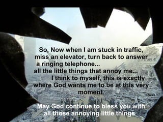 So, Now when I am stuck in traffic, miss an elevator, turn back to answer a ringing telephone...  all the little things that annoy me...  I think to myself, this is exactly where God wants me to be at this very moment.   May God continue to bless you with all those annoying little things .    