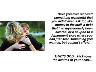 Have you ever received something wonderful that you didn't even ask for, like money in the mail, a debt that had mysteriously been cleared, or a coupon to a department store where you had just seen something you wanted, but couldn't afford… THAT'S GOD... He knows the desires of your heart...  