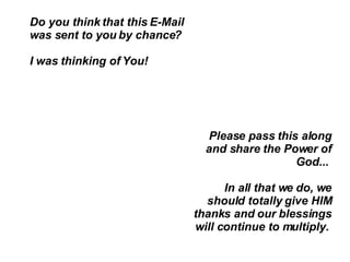 Do you think that this E-Mail was sent to you by chance?  I was thinking of You!  Please pass this along and share the Power of God...  In all that we do, we should totally give HIM thanks and our blessings will continue to multiply.  