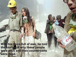 With his voice full of awe, he told the stories of why these people were alive and their counterparts were dead.  