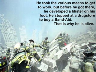 He took the various means to get to work, but before he got there, he developed a blister on his foot. He stopped at a drugstore to buy a Band-Aid.  That is why he is alive.  