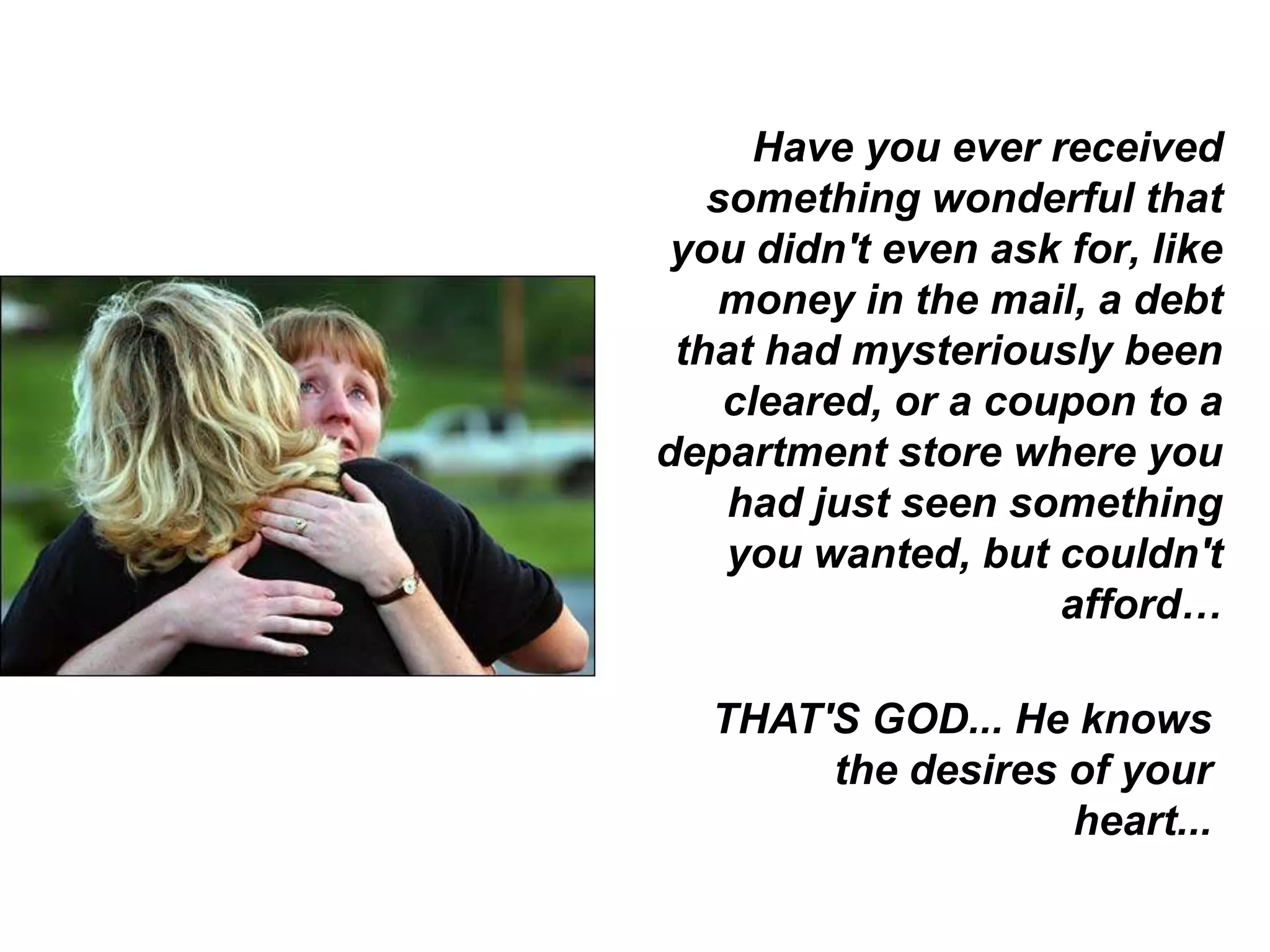 Have you ever received
   something wonderful that
 you didn't even ask for, like
   money in the mail, a debt
 that had mysteriously been
    cleared, or a coupon to a
department store where you
    had just seen something
    you wanted, but couldn't
                     afford…

  THAT'S GOD... He knows
       the desires of your
                   heart...
 