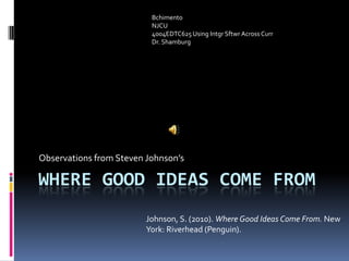 Where Good Ideas Come From Observations from Steven Johnson’s Bchimento NJCU   4004EDTC625 Using IntgrSftwr Across Curr Dr. Shamburg Johnson, S. (2010). Where Good Ideas Come From. New York: Riverhead (Penguin). 