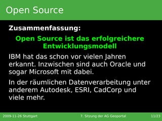 Open Source
   Zusammenfassung:
       Open Source ist das erfolgreichere
             Entwicklungsmodell
   IBM hat das schon vor vielen Jahren
   erkannt. Inzwischen sind auch Oracle und
   sogar Microsoft mit dabei.
   In der räumlichen Datenverarbeitung unter
   anderem Autodesk, ESRI, CadCorp und
   viele mehr.

2009-11-26 Stuttgart    7. Sitzung der AG Geoportal   11/23
 