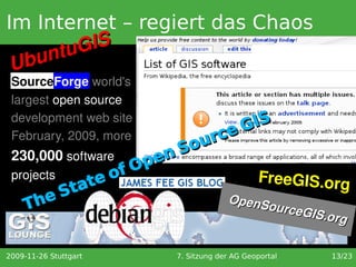 Im Internet – regiert das Chaos
      ntu GIS
 U bu
 SourceForge world's 
 largest open source 
 development web site                      IS
 February, 2009, more                 rc eG
                                  Sou
 230,000 software            en
                       of Op
 projects
             te                                    FreeGIS.org
          ta
     TheS                                  OpenS
                                                ourceG
                                                      IS.org 


2009-11-26 Stuttgart          7. Sitzung der AG Geoportal   13/23
 