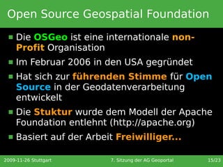 Open Source Geospatial Foundation
     Die OSGeo ist eine internationale non-
      Profit Organisation
     Im Februar 2006 in den USA gegründet
     Hat sich zur führenden Stimme für Open
      Source in der Geodatenverarbeitung
      entwickelt
     Die Stuktur wurde dem Modell der Apache
      Foundation entlehnt (http://apache.org)
     Basiert auf der Arbeit Freiwilliger...

2009-11-26 Stuttgart       7. Sitzung der AG Geoportal   15/23
 