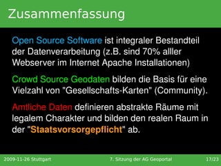 Zusammenfassung

   Open Source Software ist integraler Bestandteil 
   der Datenverarbeitung (z.B. sind 70% alller 
   Webserver im Internet Apache Installationen)
   Crowd Source Geodaten bilden die Basis für eine 
   Vielzahl von "Gesellschafts­Karten" (Community). 
   Amtliche Daten definieren abstrakte Räume mit 
   legalem Charakter und bilden den realen Raum in 
   der "Staatsvorsorgepflicht" ab.


2009-11-26 Stuttgart       7. Sitzung der AG Geoportal   17/23
 