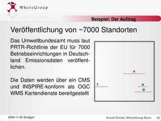 Beispiel: Der Auftrag

 Veröffentlichung von ~7000 Standorten
 Das Umweltbundesamt muss laut 
 PRTR­Richtlinie  der  EU  für  7000 
 Betriebseinrichtungen in Deutsch­
 land  Emissionsdaten  veröffent­
 lichen.

 Die  Daten  werden  über  ein  CMS 
 und  INSPIRE­konform  als  OGC 
 WMS Kartendienste bereitgestellt



2009­11­26 Stuttgart                       Arnulf Christl, WhereGroup Bonn   18
 