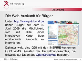 Die Lösung

 Die Web­Auskunft für Bürger
 Unter  http://www.prtr.bund.de 
 haben  Bürger  seit  dem  3. 
 Juni  2009  die  Möglichkeit, 
 sich      mit   Hilfe    einer 
 interaktiven    Karte     über 
 emittierende  Standorte  zu 
 informieren. 
 Dahinter  wirkt  eine  GDI  mit  den  INSPIRE­konformen 
 OGC  WMS  Diensten  der  Umweltbundesamtes,  die 
 teilweise auf Daten aus OpenStreetMap basieren.
2009­11­26 Stuttgart                   Arnulf Christl, WhereGroup Bonn   19
 