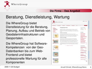 Die Firma – Das Angebot

 Beratung, Dienstleistung, Wartung
 Die WhereGroup bietet 
 Dienstleistung für die Beratung, 
 Planung, Aufbau und Betrieb von 
 Geodateninfrastrukturen und 
 Geoportalen. 
 Die WhereGroup hat Software­
 Kompetenzen  von der Geo­
 Datenbanken bis zum Web­
 Frontend und bietet 
 professionelle Wartung für alle 
 Komponenten
2009­11­26 Stuttgart                        Arnulf Christl, WhereGroup Bonn   2
 
