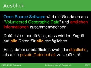 Ausblick

  Open Source Software wird mit Geodaten aus 
  "Volunteered Geographic Data" und amtlichen 
  Informationen zusammenwachsen. 

  Dafür ist es unerläßlich, dass wir den Zugriff 
  auf alle Daten für alle ermöglichen. 

  Es ist dabei unerläßlich, sowohl die staatliche, 
  als auch private Datenhoheit zu schützen!

2009-11-26 Stuttgart     7. Sitzung der AG Geoportal   20/23
 