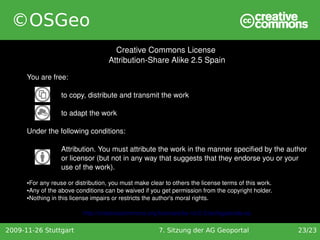 ©OSGeo
                                       Creative Commons License 
                                     Attribution­Share Alike 2.5 Spain

      You are free:

                   to copy, distribute and transmit the work

                   to adapt the work

      Under the following conditions:

                   Attribution. You must attribute the work in the manner specified by the author 
                   or licensor (but not in any way that suggests that they endorse you or your 
                   use of the work).
      ●For any reuse or distribution, you must make clear to others the license terms of this work.
      ●Any of the above conditions can be waived if you get permission from the copyright holder.

      ●Nothing in this license impairs or restricts the author's moral rights.




                           http://creativecommons.org/licenses/by­nc/2.5/es/legalcode.es

2009-11-26 Stuttgart                                    7. Sitzung der AG Geoportal                   23/23
 