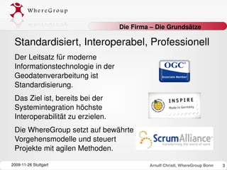 Die Firma – Die Grundsätze

 Standardisiert, Interoperabel, Professionell
 Der Leitsatz für moderne 
 Informationstechnologie in der 
 Geodatenverarbeitung ist 
 Standardisierung. 
 Das Ziel ist, bereits bei der 
 Systemintegration höchste 
 Interoperabilität zu erzielen.
 Die WhereGroup setzt auf bewährte 
 Vorgehensmodelle und steuert 
 Projekte mit agilen Methoden.

2009­11­26 Stuttgart                        Arnulf Christl, WhereGroup Bonn   3
 