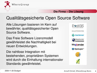 Die Firma – Die Lösung

 Qualitätsgesicherte Open Source Software
 Alle Lösungen basieren im Kern auf 
 bewährter, qualitätsgesicherter Open 
 Source Software. 
 Das Freie Software Lizenzmodell 
 gewährleistet die Nachhaltigkeit bei 
 neuen Entwicklungen. 
 Die nahtlose Integration mit 
 bestehenden, proprietären Systemen 
 wird durch die Einhaltung internationaler 
 Standards gewährleistet.

2009­11­26 Stuttgart                          Arnulf Christl, WhereGroup Bonn   4
 