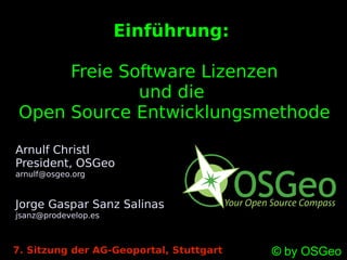 Einführung:

      Freie Software Lizenzen
              und die
 Open Source Entwicklungsmethode

Arnulf Christl
President, OSGeo
arnulf@osgeo.org


Jorge Gaspar Sanz Salinas
jsanz@prodevelop.es



7. Sitzung der AG-Geoportal, Stuttgart   © by OSGeo
 