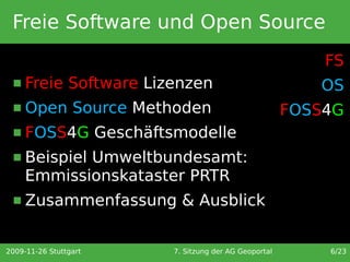 Freie Software und Open Source
                                                          FS
     Freie Software Lizenzen                            OS
     Open Source Methoden                            FOSS4G
     FOSS4G Geschäftsmodelle
     Beispiel Umweltbundesamt:
      Emmissionskataster PRTR
     Zusammenfassung & Ausblick


2009-11-26 Stuttgart    7. Sitzung der AG Geoportal       6/23
 