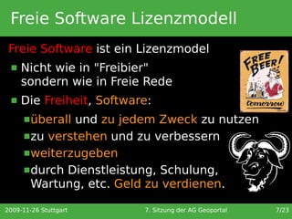 Freie Software Lizenzmodell
 Freie Software ist ein Lizenzmodel
     Nicht wie in "Freibier"
      sondern wie in Freie Rede
     Die Freiheit, Software:
       überallund zu jedem Zweck zu nutzen
       zu verstehen und zu verbessern
       weiterzugeben
       durch Dienstleistung, Schulung,
        Wartung, etc. Geld zu verdienen.

2009-11-26 Stuttgart       7. Sitzung der AG Geoportal   7/23
 
