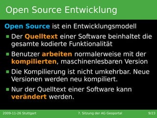 Open Source Entwicklung
 Open Source ist ein Entwicklungsmodell
     Der Quelltext einer Software beinhaltet die
      gesamte kodierte Funktionalität
     Benutzer arbeiten normalerweise mit der
      kompilierten, maschinenlesbaren Version
     Die Kompilierung ist nicht umkehrbar. Neue
      Versionen werden neu kompiliert.
     Nur der Quelltext einer Software kann
      verändert werden.

2009-11-26 Stuttgart      7. Sitzung der AG Geoportal   9/23
 