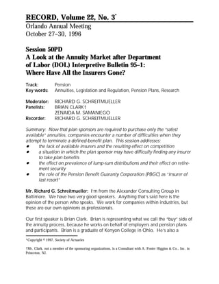 RECORD, Volume 22, No. 3*
Orlando Annual Meeting
October 27–30, 1996

Session 50PD
A Look at the Annuity Market after Department
of Labor (DOL) Interpretive Bulletin 95–1:
Where Have All the Insurers Gone?
Track:             Pension
Key words:         Annuities, Legislation and Regulation, Pension Plans, Research

Moderator:         RICHARD G. SCHREITMUELLER
Panelists:         BRIAN CLARK†
                   ZENAIDA M. SAMANIEGO
Recorder:          RICHARD G. SCHREITMUELLER

Summary: Now that plan sponsors are required to purchase only the “safest
available” annuities, companies encounter a number of difficulties when they
attempt to terminate a defined-benefit plan. This session addresses:
      the lack of available insurers and the resulting effect on competition
      a situation in which the plan sponsor may have difficulty finding any insurer
      to take plan benefits
      the effect on prevalence of lump-sum distributions and their effect on retire-
      ment security
      the role of the Pension Benefit Guaranty Corporation (PBGC) as “insurer of
      last resort”

Mr. Richard G. Schreitmueller: I’m from the Alexander Consulting Group in
Baltimore. We have two very good speakers. Anything that’s said here is the
opinion of the person who speaks. We work for companies within industries, but
these are our own opinions as professionals.

Our first speaker is Brian Clark. Brian is representing what we call the “buy” side of
the annuity process, because he works on behalf of employers and pension plans
and participants. Brian is a graduate of Kenyon College in Ohio. He’s also a

*Copyright © 1997, Society of Actuaries

†Mr. Clark, not a member of the sponsoring organizations, is a Consultant with A. Foster Higgins & Co., Inc. in
Princeton, NJ.
 