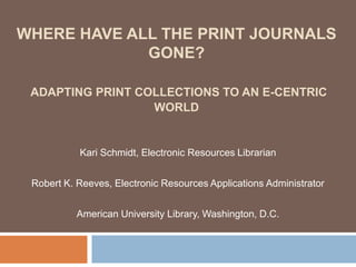 WHERE HAVE ALL THE PRINT JOURNALS
             GONE?

 ADAPTING PRINT COLLECTIONS TO AN E-CENTRIC
                  WORLD


           Kari Schmidt, Electronic Resources Librarian


 Robert K. Reeves, Electronic Resources Applications Administrator


           American University Library, Washington, D.C.
 