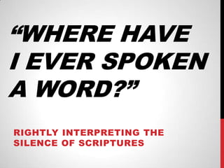 “WHERE HAVE
I EVER SPOKEN
A WORD?”
RIGHTLY INTERPRETING THE
SILENCE OF SCRIPTURES

 
