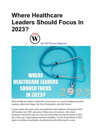 Where Healthcare
Leaders Should Focus In
2023?
 By CIO Women Magazine
Most Healthcare Leaders would refer to such losses as a result of higher personnel
expenses, physician fatigue, the Great Resignation, and other factors.
It seems likely that many of the same problems and tendencies that plagued 2022
will continue into 2023, and some of them may even worsen. Also, most
businesses will need to eke out every last cent of their investment money in 2023
due to the year’s approaching economic instability. To face the problems of 2023
head-on, healthcare institutions should prioritize the following five areas.
 