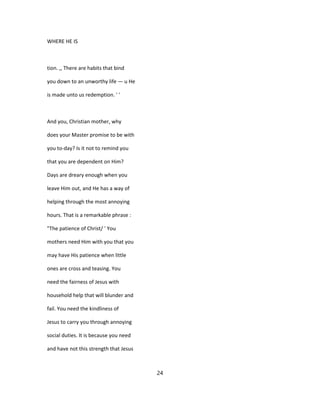 WHERE HE IS
tion. ,, There are habits that bind
you down to an unworthy life — u He
is made unto us redemption. ' '
And you, Christian mother, why
does your Master promise to be with
you to-day? Is it not to remind you
that you are dependent on Him?
Days are dreary enough when you
leave Him out, and He has a way of
helping through the most annoying
hours. That is a remarkable phrase :
"The patience of Christ/ ' You
mothers need Him with you that you
may have His patience when little
ones are cross and teasing. You
need the fairness of Jesus with
household help that will blunder and
fail. You need the kindliness of
Jesus to carry you through annoying
social duties. It is because you need
and have not this strength that Jesus
24
 