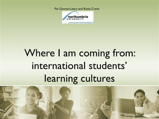 Where I am coming from:
international students’
learning cultures
Pat Gannon-Leary and Rosie Crane
 