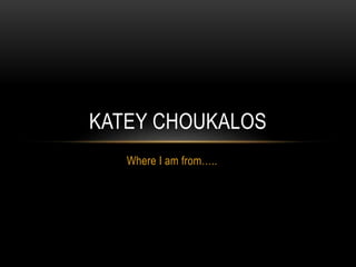 Where I am from…..
KATEY CHOUKALOS
 
