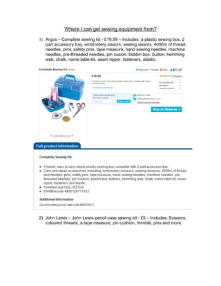 Where I can get sewing equipment from?

1) Argos – Complete sewing kit - £19.99 – Includes: a plastic sewing box, 2
   part accessory tray, embroidery sissors, sewing sissors, 4000m of thread,
   needles, pins, safety pins, tape measure, hand sewing needles, machine
   needles, pre-threaded needles, pin cusion, bobbin box, button, hemming
   web, chalk, name lable kit, seam ripper, fasteners, elastic.




2) John Lewis – John Lewis pencil case sewing kit - £5 – Includes: Scissors,
   coloured threads, a tape measure, pin cushion, thimble, pins and more.
 