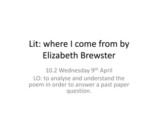 Lit: where I come from by
Elizabeth Brewster
10.2 Wednesday 9th April
LO: to analyse and understand the
poem in order to answer a past paper
question.
 