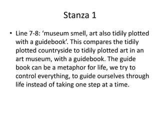 Stanza 1
• Line 7-8: ‘museum smell, art also tidily plotted
with a guidebook’. This compares the tidily
plotted countryside to tidily plotted art in an
art museum, with a guidebook. The guide
book can be a metaphor for life, we try to
control everything, to guide ourselves through
life instead of taking one step at a time.
 