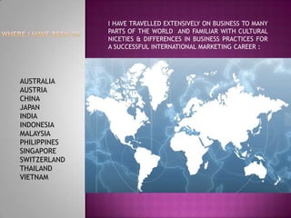WHERE I HAVE BEEN TO I HAVE TRAVELLED EXTENSIVELY ON BUSINESS TO MANY PARTS OF THE WORLD  AND FAMILIAR WITH CULTURAL NICETIES & DIFFERENCES IN BUSINESS PRACTICES FOR A SUCCESSFUL INTERNATIONAL MARKETING CAREER : AUSTRALIA AUSTRIA CHINA JAPAN INDIA INDONESIA MALAYSIA PHILIPPINES SINGAPORE SWITZERLAND THAILAND VIETNAM 