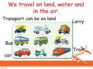 We travel on land, water and
in the air.
Transport can be on land
car
Bus
Train
Lorry
 
