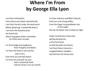 Where I'm Fromby George Ella Lyon I am from clothespins,  from Clorox and carbon-tetrachloride.  I am from the dirt under the back porch. (Black, glistening, it tasted like beets.)  I am from the forsythia bush the Dutch elm whose long-gone limbs I rememberas if they were my own.  I'm from fudge and eyeglasses,           from Imogene and Alafair.  I'm from the know-it-allsand the  	pass-it-ons,  from Perk up! and Pipe down!  I'm from He restoreth my soul          with a cottonball lamb          and ten verses I can say myself.  I'm from Artemus and Billie's Branch, fried corn and strong coffee.  From the finger my grandfather lost           to the auger,  the eye my father shut to keep his sight.  Under my bed was a dress box spilling old pictures,  a sift of lost faces to drift beneath my dreams.  I am from those moments— snapped before I budded – leaf-fall from the family tree.  