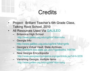 Credits Project:  Brilliant Teacher’s 6th Grade Class,  Talking Rock School, 2010 All Resources Used Via  GALILEO Britannica High School http://www.galileo.usg.edu/cgi/link?dbs=zehs Georgia Info http://www.galileo.usg.edu/cgi/link?dbs=gnfo Georgia’s Virtual Vault, State Archives,  http://content.sos.state.ga.us/u?/gadeaths,148784 New Georgia Encyclopedia http://www.georgiaencyclopedia.org/nge/Article.jsp?id=h-3235 Vanishing Georgia, multiple items http://www.galileo.usg.edu/cgi/link?dbs=vang 