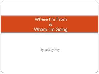 By: Ashley Ivey Where I’m From & Where I’m Going 