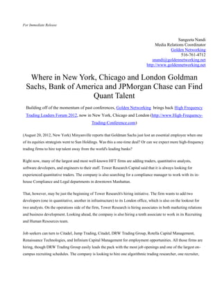 For Immediate Release



                                                                                                 Sangeeta Nandi
                                                                                     Media Relations Coordinator
                                                                                             Golden Networking
                                                                                                   516-761-4712
                                                                                   snandi@goldennetworking.net
                                                                                http://www.goldennetworking.net


   Where in New York, Chicago and London Goldman
  Sachs, Bank of America and JPMorgan Chase can Find
                     Quant Talent
  Building off of the momentum of past conferences, Golden Networking brings back High Frequency
 Trading Leaders Forum 2012, now in New York, Chicago and London (http://www.High-Frequency-
                                            Trading-Conference.com)

(August 20, 2012, New York) Minyanville reports that Goldman Sachs just lost an essential employee when one
of its equities strategists went to Sun Holdings. Was this a one-time deal? Or can we expect more high-frequency
trading firms to hire top talent away from the world's leading banks?

Right now, many of the largest and most well-known HFT firms are adding traders, quantitative analysts,
software developers, and engineers to their staff. Tower Research Capital said that it is always looking for
experienced quantitative traders. The company is also searching for a compliance manager to work with its in-
house Compliance and Legal departments in downtown Manhattan.

That, however, may be just the beginning of Tower Research's hiring initiative. The firm wants to add two
developers (one in quantitative, another in infrastructure) to its London office, which is also on the lookout for
two analysts. On the operations side of the firm, Tower Research is hiring associates in both marketing relations
and business development. Looking ahead, the company is also hiring a tenth associate to work in its Recruiting
and Human Resources team.


Job seekers can turn to Citadel, Jump Trading, Citadel, DRW Trading Group, Rotella Capital Management,
Renaissance Technologies, and Infinium Capital Management for employment opportunities. All those firms are
hiring, though DRW Trading Group easily leads the pack with the most job openings and one of the largest on-
campus recruiting schedules. The company is looking to hire one algorithmic trading researcher, one recruiter,
 