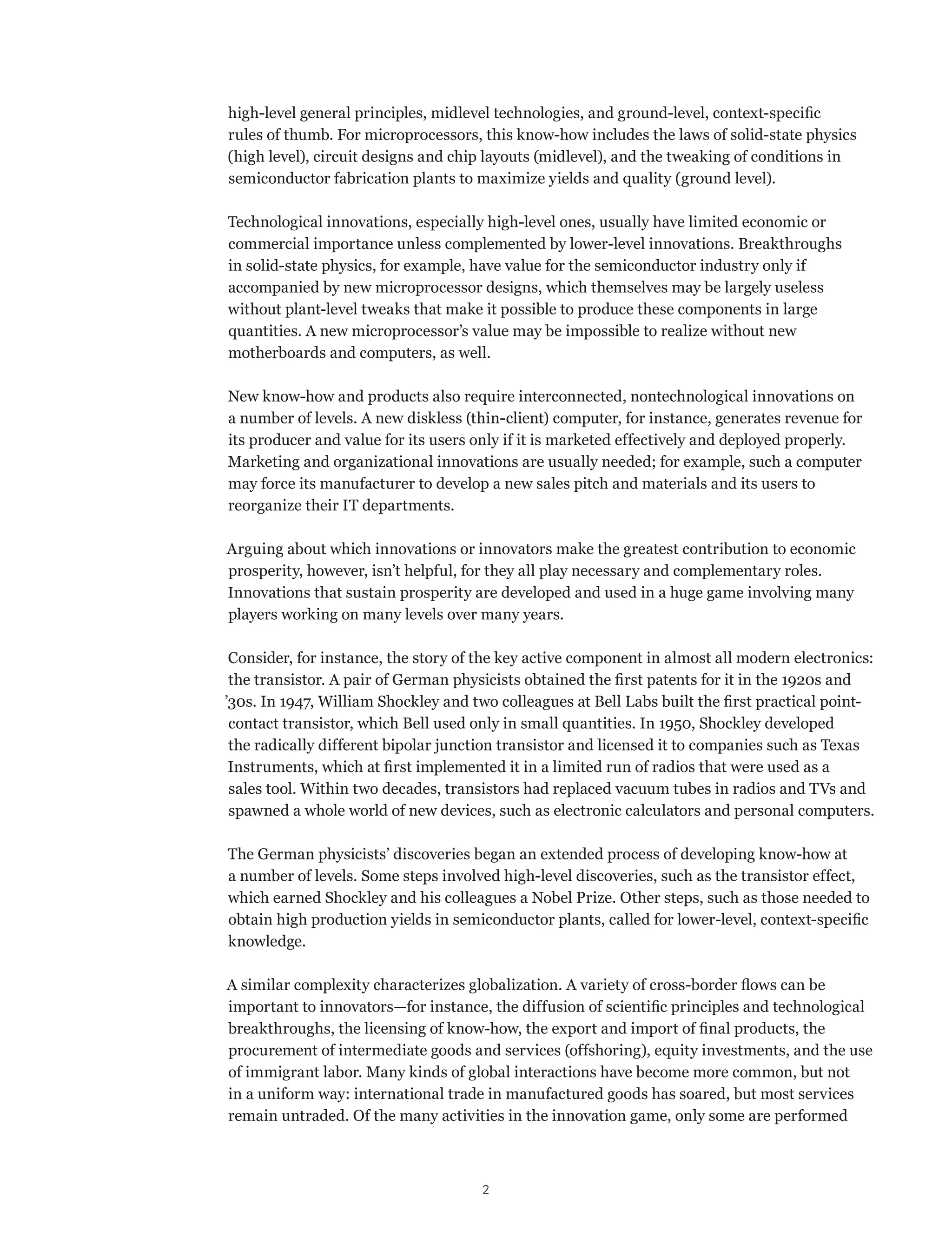 high-level general principles, midlevel technologies, and ground-level, context-specific 
rules of thumb. For microprocessors, this know-how includes the laws of solid-state physics 
(high level), circuit designs and chip layouts (midlevel), and the tweaking of conditions in 
semiconductor fabrication plants to maximize yields and quality (ground level). 
Technological innovations, especially high-level ones, usually have limited economic or 
commercial importance unless complemented by lower-level innovations. Breakthroughs 
in solid-state physics, for example, have value for the semiconductor industry only if 
accompanied by new microprocessor designs, which themselves may be largely useless 
without plant-level tweaks that make it possible to produce these components in large 
quantities. A new microprocessor’s value may be impossible to realize without new 
motherboards and computers, as well. 
New know-how and products also require interconnected, nontechnological innovations on 
a number of levels. A new diskless (thin-client) computer, for instance, generates revenue for 
its producer and value for its users only if it is marketed effectively and deployed properly. 
Marketing and organizational innovations are usually needed; for example, such a computer 
may force its manufacturer to develop a new sales pitch and materials and its users to 
reorganize their IT departments. 
Arguing about which innovations or innovators make the greatest contribution to economic 
prosperity, however, isn’t helpful, for they all play necessary and complementary roles. 
Innovations that sustain prosperity are developed and used in a huge game involving many 
players working on many levels over many years. 
Consider, for instance, the story of the key active component in almost all modern electronics: 
the transistor. A pair of German physicists obtained the first patents for it in the 1920s and 
’30s. In 1947, William Shockley and two colleagues at Bell Labs built the first practical point-contact 
transistor, which Bell used only in small quantities. In 1950, Shockley developed 
the radically different bipolar junction transistor and licensed it to companies such as Texas 
Instruments, which at first implemented it in a limited run of radios that were used as a 
sales tool. Within two decades, transistors had replaced vacuum tubes in radios and TVs and 
spawned a whole world of new devices, such as electronic calculators and personal computers. 
The German physicists’ discoveries began an extended process of developing know-how at 
a number of levels. Some steps involved high-level discoveries, such as the transistor effect, 
which earned Shockley and his colleagues a Nobel Prize. Other steps, such as those needed to 
obtain high production yields in semiconductor plants, called for lower-level, context-specific 
knowledge. 
A similar complexity characterizes globalization. A variety of cross-border flows can be 
important to innovators—for instance, the diffusion of scientific principles and technological 
breakthroughs, the licensing of know-how, the export and import of final products, the 
procurement of intermediate goods and services (offshoring), equity investments, and the use 
of immigrant labor. Many kinds of global interactions have become more common, but not 
in a uniform way: international trade in manufactured goods has soared, but most services 
remain untraded. Of the many activities in the innovation game, only some are performed 
2 
 