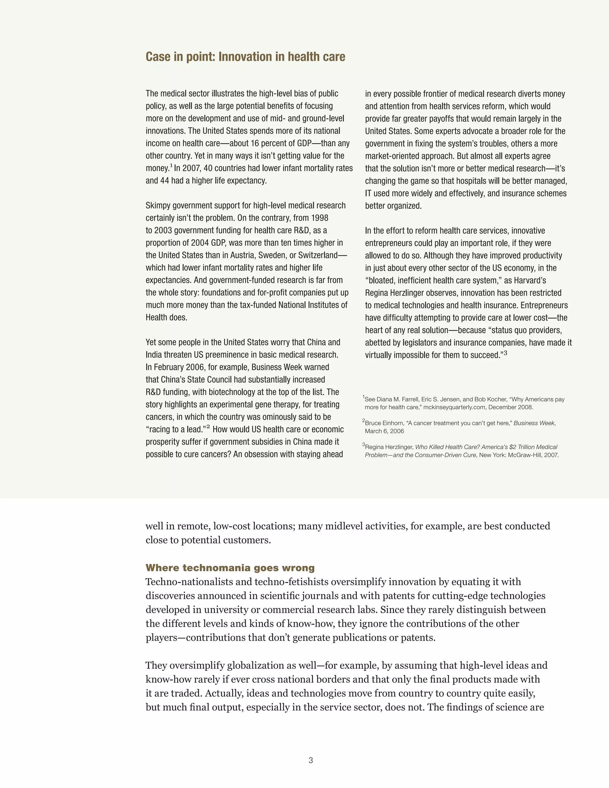 The medical sector illustrates the high-level bias of public 
policy, as well as the large potential benefits of focusing 
more on the development and use of mid- and ground-level 
innovations. The United States spends more of its national 
income on health care—about 16 percent of GDP—than any 
other country. Yet in many ways it isn’t getting value for the 
money.1 In 2007, 40 countries had lower infant mortality rates 
and 44 had a higher life expectancy. 
Skimpy government support for high-level medical research 
certainly isn’t the problem. On the contrary, from 1998 
to 2003 government funding for health care R&D, as a 
proportion of 2004 GDP, was more than ten times higher in 
the United States than in Austria, Sweden, or Switzerland— 
which had lower infant mortality rates and higher life 
expectancies. And government-funded research is far from 
the whole story: foundations and for-profit companies put up 
much more money than the tax-funded National Institutes of 
Health does. 
Yet some people in the United States worry that China and 
India threaten US preeminence in basic medical research. 
In February 2006, for example, Business Week warned 
that China’s State Council had substantially increased 
R&D funding, with biotechnology at the top of the list. The 
story highlights an experimental gene therapy, for treating 
cancers, in which the country was ominously said to be 
“racing to a lead.”2 How would US health care or economic 
prosperity suffer if government subsidies in China made it 
possible to cure cancers? An obsession with staying ahead 
in every possible frontier of medical research diverts money 
and attention from health services reform, which would 
provide far greater payoffs that would remain largely in the 
United States. Some experts advocate a broader role for the 
government in fixing the system’s troubles, others a more 
market-oriented approach. But almost all experts agree 
that the solution isn’t more or better medical research—it’s 
changing the game so that hospitals will be better managed, 
IT used more widely and effectively, and insurance schemes 
better organized. 
In the effort to reform health care services, innovative 
entrepreneurs could play an important role, if they were 
allowed to do so. Although they have improved productivity 
in just about every other sector of the US economy, in the 
“bloated, inefficient health care system,” as Harvard’s 
Regina Herzlinger observes, innovation has been restricted 
to medical technologies and health insurance. Entrepreneurs 
have difficulty attempting to provide care at lower cost—the 
heart of any real solution—because “status quo providers, 
abetted by legislators and insurance companies, have made it 
virtually impossible for them to succeed.”3 
Case in point: Innovation in health care 
1 See Diana M. Farrell, Eric S. Jensen, and Bob Kocher, “Why Americans pay 
more for health care,” mckinseyquarterly.com, December 2008. 
2 Bruce Einhorn, “A cancer treatment you can’t get here,” Business Week, 
March 6, 2006 
3 Regina Herzlinger, Who Killed Health Care? America’s $2 Trillion Medical 
Problem—and the Consumer-Driven Cure, New York: McGraw-Hill, 2007. 
well in remote, low-cost locations; many midlevel activities, for example, are best conducted 
close to potential customers. 
Where technomania goes wrong 
Techno-nationalists and techno-fetishists oversimplify innovation by equating it with 
discoveries announced in scientific journals and with patents for cutting-edge technologies 
developed in university or commercial research labs. Since they rarely distinguish between 
the different levels and kinds of know-how, they ignore the contributions of the other 
players—contributions that don’t generate publications or patents. 
They oversimplify globalization as well—for example, by assuming that high-level ideas and 
know-how rarely if ever cross national borders and that only the final products made with 
it are traded. Actually, ideas and technologies move from country to country quite easily, 
but much final output, especially in the service sector, does not. The findings of science are 
3 
 