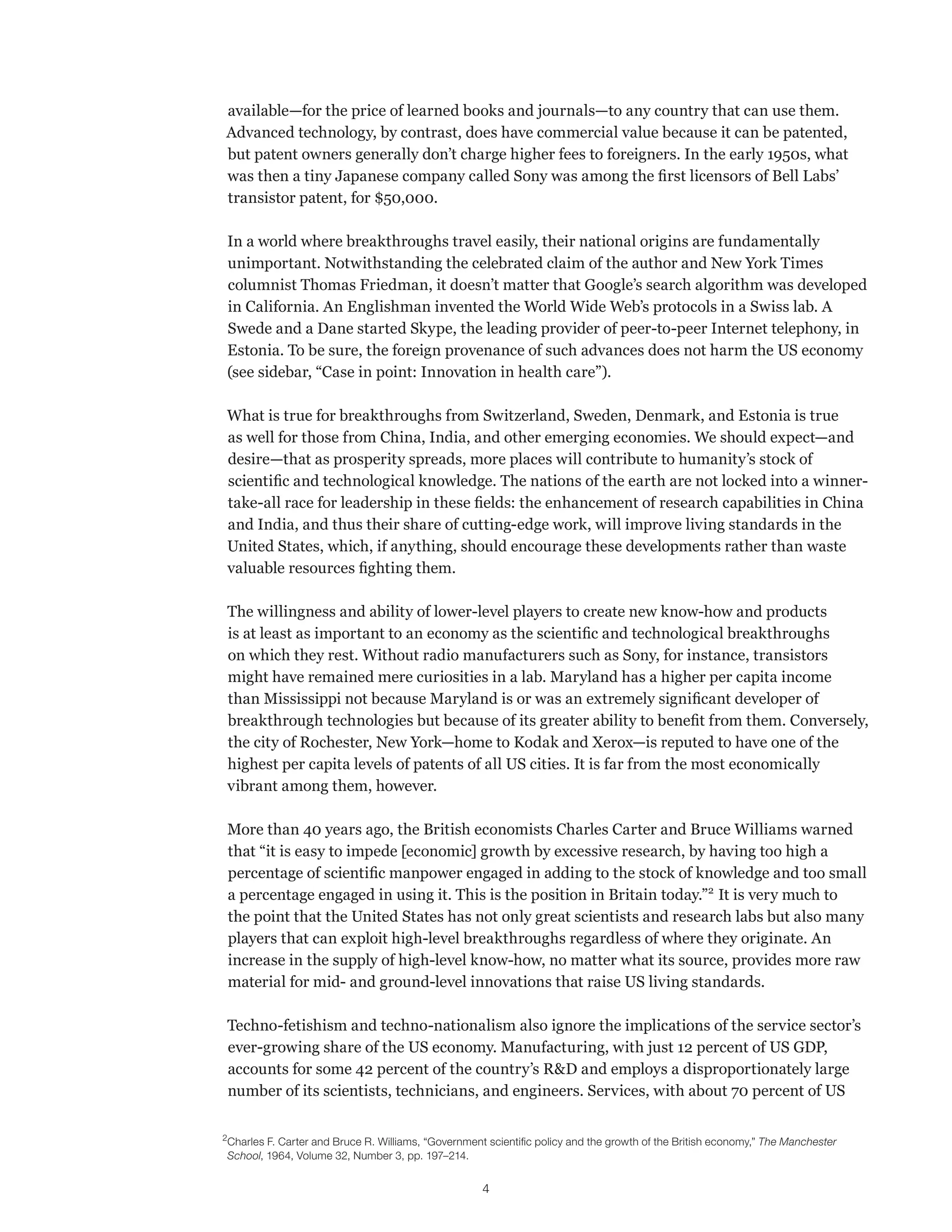 available—for the price of learned books and journals—to any country that can use them. 
Advanced technology, by contrast, does have commercial value because it can be patented, 
but patent owners generally don’t charge higher fees to foreigners. In the early 1950s, what 
was then a tiny Japanese company called Sony was among the first licensors of Bell Labs’ 
transistor patent, for $50,000. 
In a world where breakthroughs travel easily, their national origins are fundamentally 
unimportant. Notwithstanding the celebrated claim of the author and New York Times 
columnist Thomas Friedman, it doesn’t matter that Google’s search algorithm was developed 
in California. An Englishman invented the World Wide Web’s protocols in a Swiss lab. A 
Swede and a Dane started Skype, the leading provider of peer-to-peer Internet telephony, in 
Estonia. To be sure, the foreign provenance of such advances does not harm the US economy 
(see sidebar, “Case in point: Innovation in health care”). 
What is true for breakthroughs from Switzerland, Sweden, Denmark, and Estonia is true 
as well for those from China, India, and other emerging economies. We should expect—and 
desire—that as prosperity spreads, more places will contribute to humanity’s stock of 
scientific and technological knowledge. The nations of the earth are not locked into a winner-take- 
all race for leadership in these fields: the enhancement of research capabilities in China 
and India, and thus their share of cutting-edge work, will improve living standards in the 
United States, which, if anything, should encourage these developments rather than waste 
valuable resources fighting them. 
The willingness and ability of lower-level players to create new know-how and products 
is at least as important to an economy as the scientific and technological breakthroughs 
on which they rest. Without radio manufacturers such as Sony, for instance, transistors 
might have remained mere curiosities in a lab. Maryland has a higher per capita income 
than Mississippi not because Maryland is or was an extremely significant developer of 
breakthrough technologies but because of its greater ability to benefit from them. Conversely, 
the city of Rochester, New York—home to Kodak and Xerox—is reputed to have one of the 
highest per capita levels of patents of all US cities. It is far from the most economically 
vibrant among them, however. 
More than 40 years ago, the British economists Charles Carter and Bruce Williams warned 
that “it is easy to impede [economic] growth by excessive research, by having too high a 
percentage of scientific manpower engaged in adding to the stock of knowledge and too small 
a percentage engaged in using it. This is the position in Britain today.”2 It is very much to 
the point that the United States has not only great scientists and research labs but also many 
players that can exploit high-level breakthroughs regardless of where they originate. An 
increase in the supply of high-level know-how, no matter what its source, provides more raw 
material for mid- and ground-level innovations that raise US living standards. 
Techno-fetishism and techno-nationalism also ignore the implications of the service sector’s 
ever-growing share of the US economy. Manufacturing, with just 12 percent of US GDP, 
accounts for some 42 percent of the country’s R&D and employs a disproportionately large 
number of its scientists, technicians, and engineers. Services, with about 70 percent of US 
2 Charles F. Carter and Bruce R. Williams, “Government scientific policy and the growth of the British economy,” The Manchester 
School, 1964, Volume 32, Number 3, pp. 197–214. 
4 
 