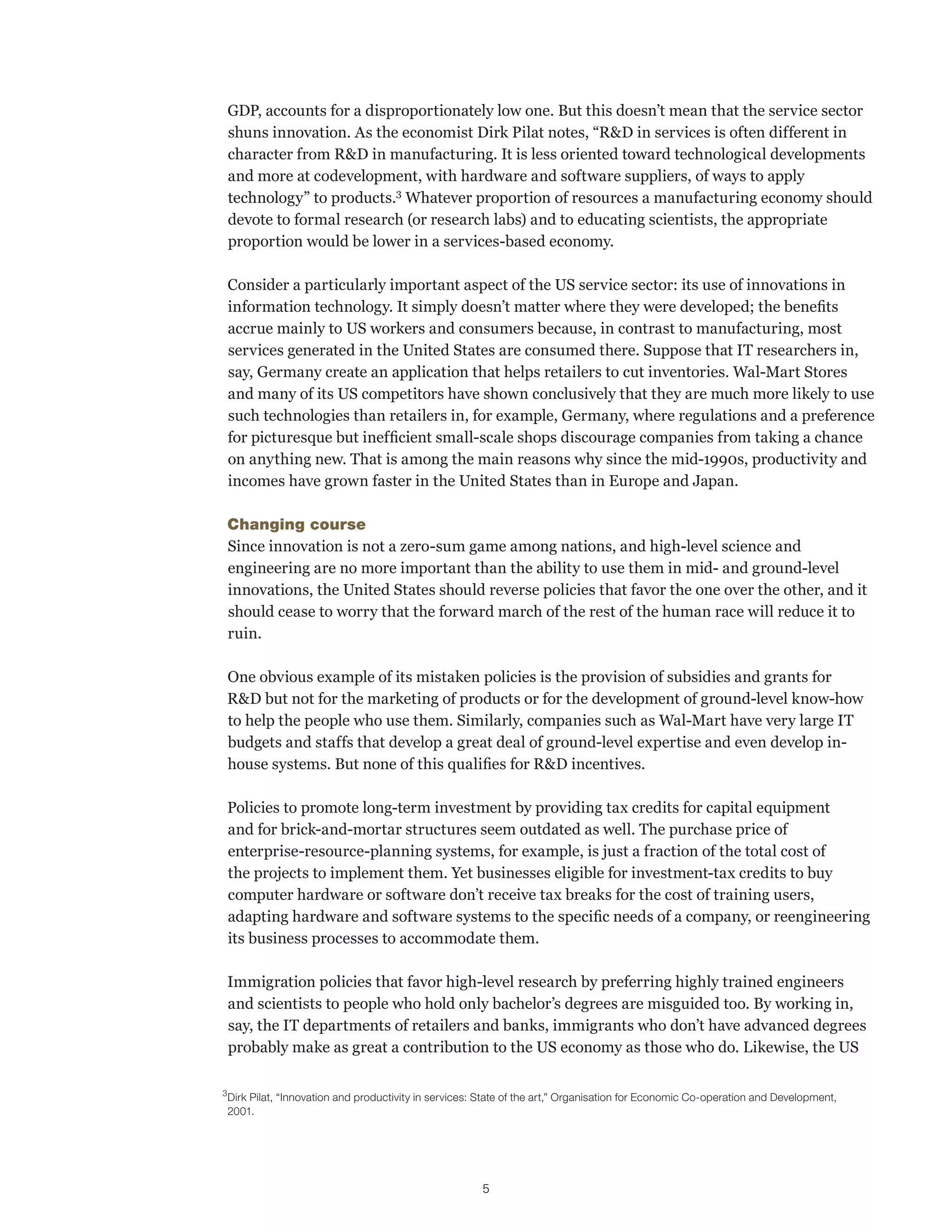 GDP, accounts for a disproportionately low one. But this doesn’t mean that the service sector 
shuns innovation. As the economist Dirk Pilat notes, “R&D in services is often different in 
character from R&D in manufacturing. It is less oriented toward technological developments 
and more at codevelopment, with hardware and software suppliers, of ways to apply 
technology” to products.3 Whatever proportion of resources a manufacturing economy should 
devote to formal research (or research labs) and to educating scientists, the appropriate 
proportion would be lower in a services-based economy. 
Consider a particularly important aspect of the US service sector: its use of innovations in 
information technology. It simply doesn’t matter where they were developed; the benefits 
accrue mainly to US workers and consumers because, in contrast to manufacturing, most 
services generated in the United States are consumed there. Suppose that IT researchers in, 
say, Germany create an application that helps retailers to cut inventories. Wal-Mart Stores 
and many of its US competitors have shown conclusively that they are much more likely to use 
such technologies than retailers in, for example, Germany, where regulations and a preference 
for picturesque but inefficient small-scale shops discourage companies from taking a chance 
on anything new. That is among the main reasons why since the mid-1990s, productivity and 
incomes have grown faster in the United States than in Europe and Japan. 
Changing course 
Since innovation is not a zero-sum game among nations, and high-level science and 
engineering are no more important than the ability to use them in mid- and ground-level 
innovations, the United States should reverse policies that favor the one over the other, and it 
should cease to worry that the forward march of the rest of the human race will reduce it to 
ruin. 
One obvious example of its mistaken policies is the provision of subsidies and grants for 
R&D but not for the marketing of products or for the development of ground-level know-how 
to help the people who use them. Similarly, companies such as Wal-Mart have very large IT 
budgets and staffs that develop a great deal of ground-level expertise and even develop in-house 
systems. But none of this qualifies for R&D incentives. 
Policies to promote long-term investment by providing tax credits for capital equipment 
and for brick-and-mortar structures seem outdated as well. The purchase price of 
enterprise-resource-planning systems, for example, is just a fraction of the total cost of 
the projects to implement them. Yet businesses eligible for investment-tax credits to buy 
computer hardware or software don’t receive tax breaks for the cost of training users, 
adapting hardware and software systems to the specific needs of a company, or reengineering 
its business processes to accommodate them. 
Immigration policies that favor high-level research by preferring highly trained engineers 
and scientists to people who hold only bachelor’s degrees are misguided too. By working in, 
say, the IT departments of retailers and banks, immigrants who don’t have advanced degrees 
probably make as great a contribution to the US economy as those who do. Likewise, the US 
3 Dirk Pilat, “Innovation and productivity in services: State of the art,” Organisation for Economic Co-operation and Development, 
2001. 
5 
 