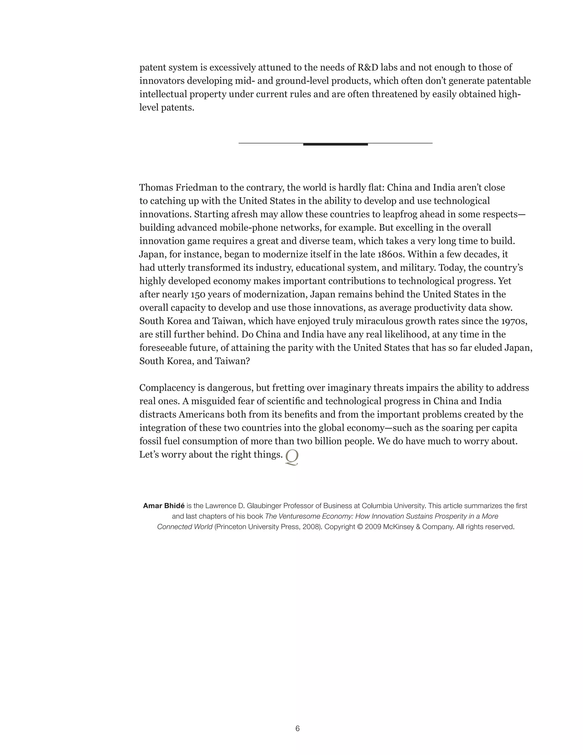 patent system is excessively attuned to the needs of R&D labs and not enough to those of 
innovators developing mid- and ground-level products, which often don’t generate patentable 
intellectual property under current rules and are often threatened by easily obtained high-level 
patents. 
Thomas Friedman to the contrary, the world is hardly flat: China and India aren’t close 
to catching up with the United States in the ability to develop and use technological 
innovations. Starting afresh may allow these countries to leapfrog ahead in some respects— 
building advanced mobile-phone networks, for example. But excelling in the overall 
innovation game requires a great and diverse team, which takes a very long time to build. 
Japan, for instance, began to modernize itself in the late 1860s. Within a few decades, it 
had utterly transformed its industry, educational system, and military. Today, the country’s 
highly developed economy makes important contributions to technological progress. Yet 
after nearly 150 years of modernization, Japan remains behind the United States in the 
overall capacity to develop and use those innovations, as average productivity data show. 
South Korea and Taiwan, which have enjoyed truly miraculous growth rates since the 1970s, 
are still further behind. Do China and India have any real likelihood, at any time in the 
foreseeable future, of attaining the parity with the United States that has so far eluded Japan, 
South Korea, and Taiwan? 
Complacency is dangerous, but fretting over imaginary threats impairs the ability to address 
real ones. A misguided fear of scientific and technological progress in China and India 
distracts Americans both from its benefits and from the important problems created by the 
integration of these two countries into the global economy—such as the soaring per capita 
fossil fuel consumption of more than two billion people. We do have much to worry about. 
Let’s worry about the right things. Q 
Amar Bhidé is the Lawrence D. Glaubinger Professor of Business at Columbia University. This article summarizes the first 
and last chapters of his book The Venturesome Economy: How Innovation Sustains Prosperity in a More 
Connected World (Princeton University Press, 2008). Copyright © 2009 McKinsey & Company. All rights reserved. 
6 
