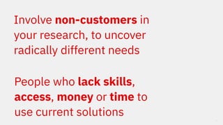 12
Involve non-customers in
your research, to uncover
radically different needs
People who lack skills,
access, money or t...