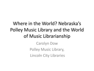 Where in the World? Nebraska’s
Polley Music Library and the World
of Music Librarianship
Carolyn Dow
Polley Music Library,
Lincoln City Libraries

 