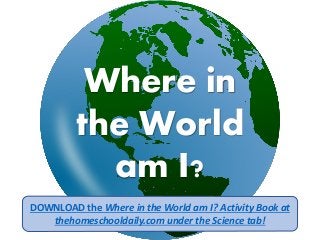 Where in
the World
am I?
DOWNLOAD the Where in the World am I? Activity Book at
thehomeschooldaily.com under the Science tab!
 