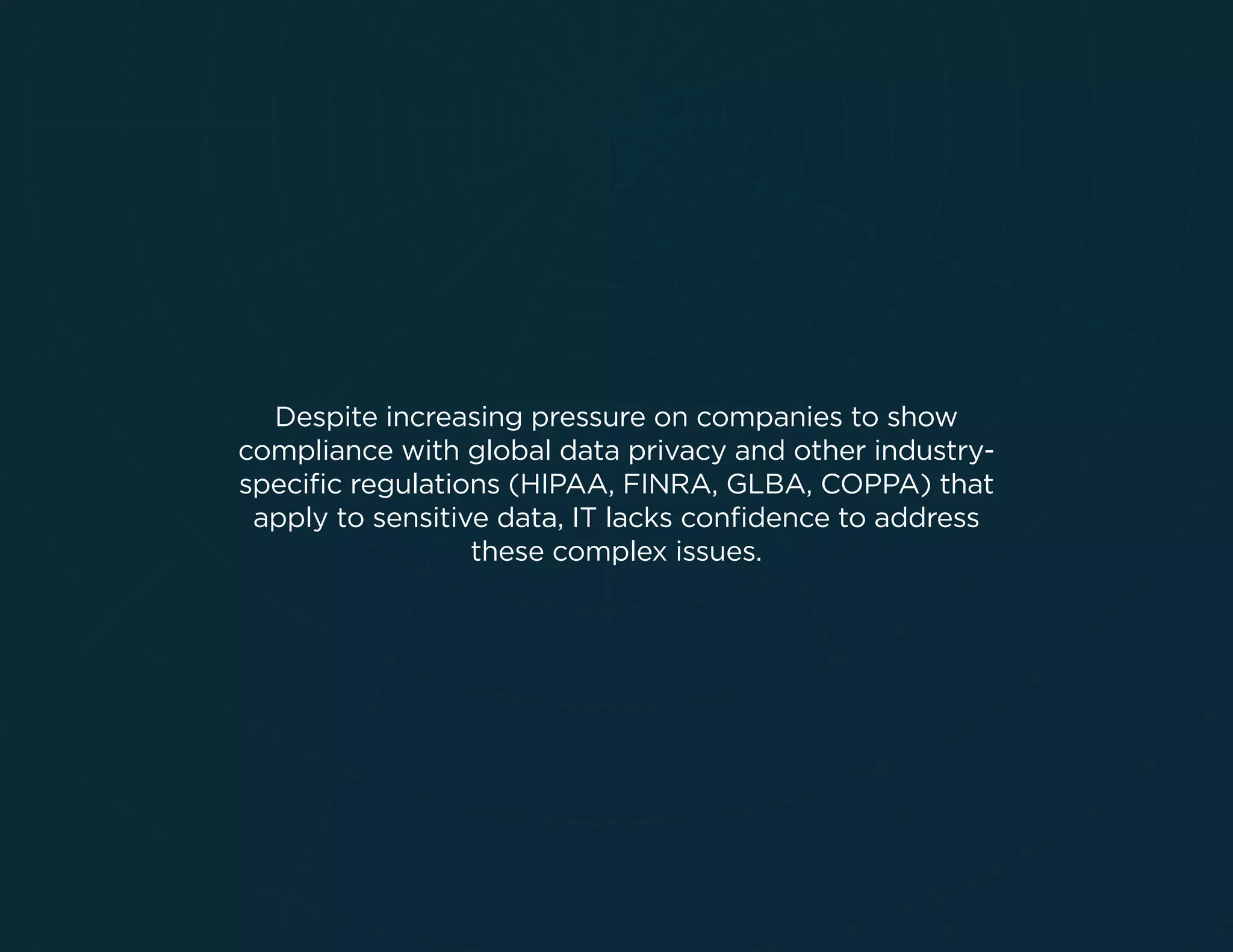 Despite increasing pressure on companies to show
compliance with global data privacy and other industry-
speciﬁc regulations (HIPAA, FINRA, GLBA, COPPA) that
apply to sensitive data, IT lacks conﬁdence to address
these complex issues.
 