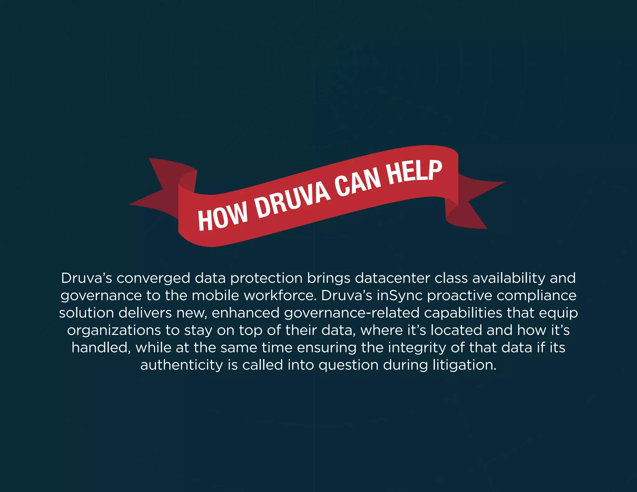 Druva’s converged data protection brings datacenter class availability and
governance to the mobile workforce. Druva’s inSync proactive compliance
solution delivers new, enhanced governance-related capabilities that equip
organizations to stay on top of their data, where it’s located and how it’s
handled, while at the same time ensuring the integrity of that data if its
authenticity is called into question during litigation.
 